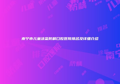 南宁市儿童涂氟防龋口腔医院排名及详细介绍