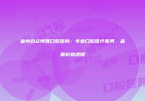宿州合众博雅口腔医院：专业口腔医疗服务，品质价格透明