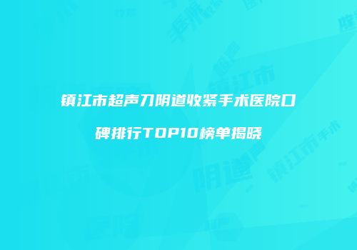 镇江市超声刀阴道收紧手术医院口碑排行TOP10榜单揭晓