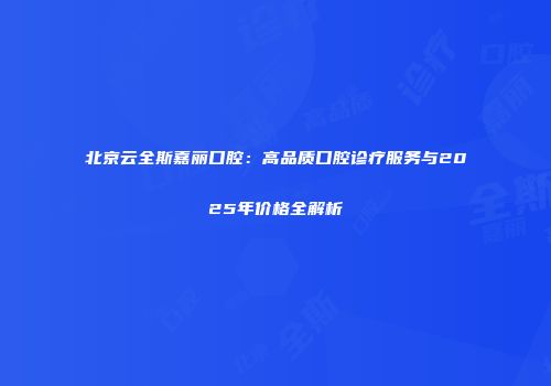 北京云全斯嘉丽口腔：高品质口腔诊疗服务与2025年价格全解析