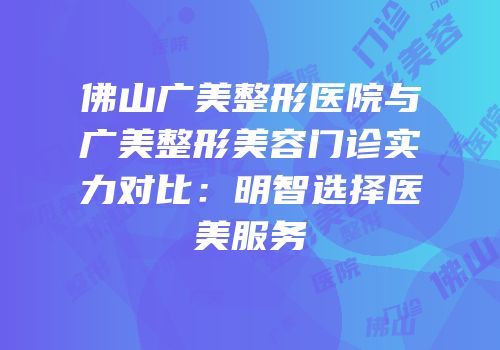 佛山广美整形医院与广美整形美容门诊实力对比：明智选择医美服务