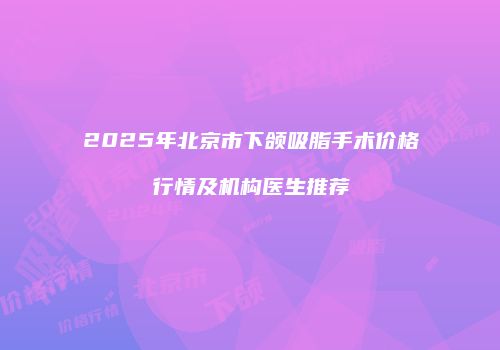 2025年北京市下颌吸脂手术价格行情及机构医生推荐