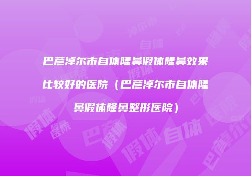 巴彦淖尔市自体隆鼻假体隆鼻效果比较好的医院（巴彦淖尔市自体隆鼻假体隆鼻整形医院）