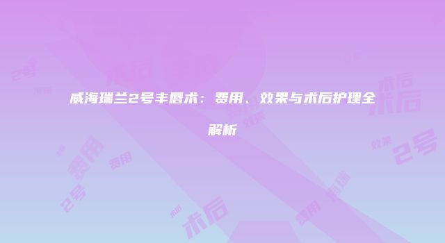威海瑞兰2号丰唇术：费用、效果与术后护理全解析