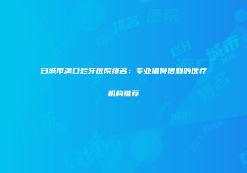 白城市满口烂牙医院排名：专业值得信赖的医疗机构推荐