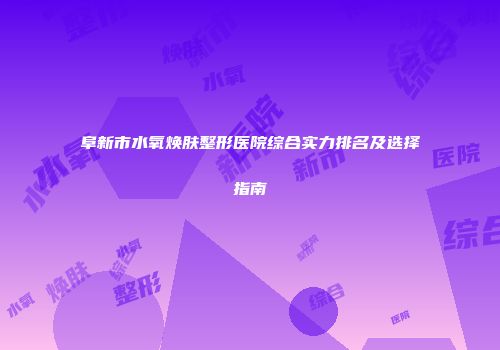 阜新市水氧焕肤整形医院综合实力排名及选择指南