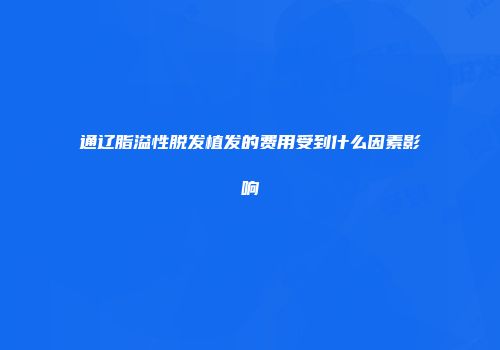 通辽脂溢性脱发植发的费用受到什么因素影响