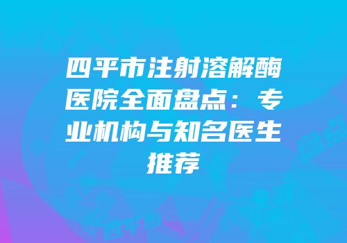 四平市注射溶解酶医院全面盘点：专业机构与知名医生推荐