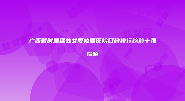 广西暂时重建处女膜修复医院口碑排行榜前十强揭晓