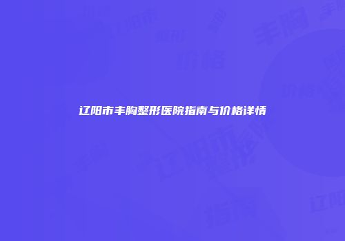 辽阳市丰胸整形医院指南与价格详情