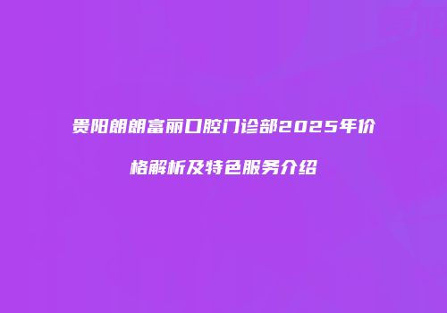 贵阳朗朗富丽口腔门诊部2025年价格解析及特色服务介绍