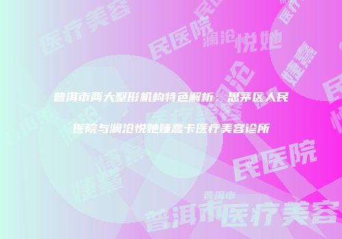 普洱市两大整形机构特色解析：思茅区人民医院与澜沧悦她婕熹卡医疗美容诊所