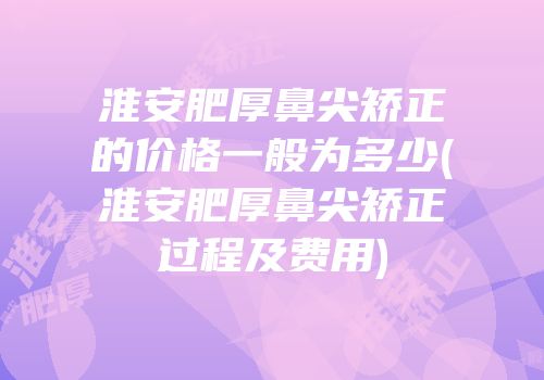 淮安肥厚鼻尖矫正的价格一般为多少(淮安肥厚鼻尖矫正过程及费用)