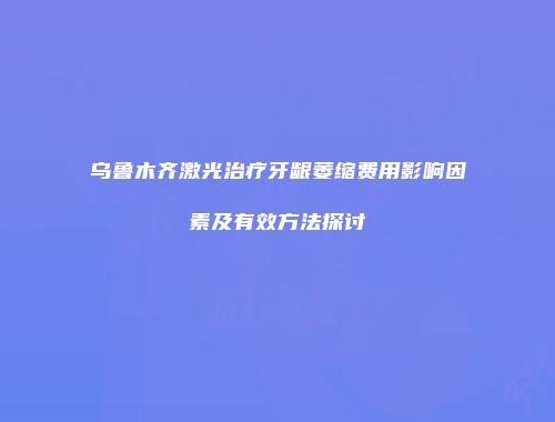 乌鲁木齐激光治疗牙龈萎缩费用影响因素及有效方法探讨