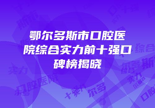 鄂尔多斯市口腔医院综合实力前十强口碑榜揭晓