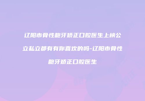 辽阳市骨性龅牙矫正口腔医生上榜公立私立都有有你喜欢的吗-辽阳市骨性龅牙矫正口腔医生