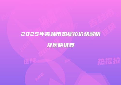 2025年吉林市热提拉价格解析及医院推荐