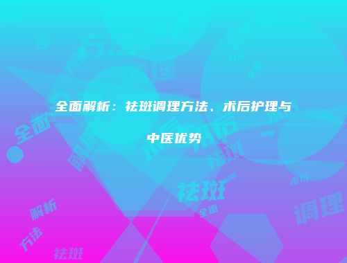 全面解析：祛斑调理方法、术后护理与中医优势