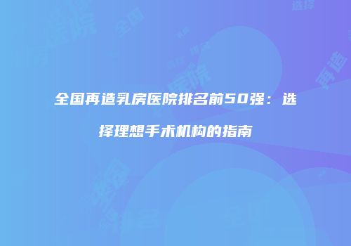 全国再造乳房医院排名前50强：选择理想手术机构的指南