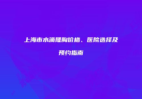 上海市水滴隆胸价格、医院选择及预约指南