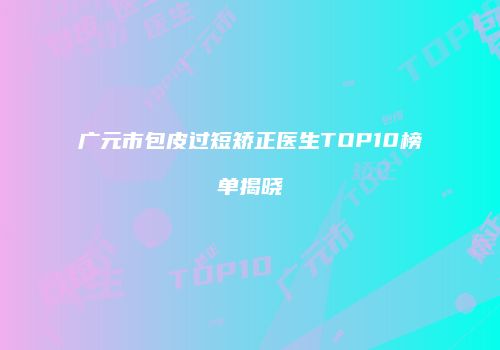 广元市包皮过短矫正医生TOP10榜单揭晓