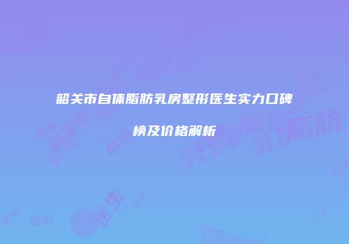 韶关市自体脂肪乳房整形医生实力口碑榜及价格解析
