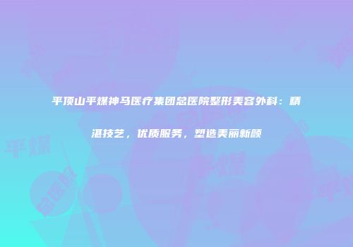 平顶山平煤神马医疗集团总医院整形美容外科：精湛技艺，优质服务，塑造美丽新颜