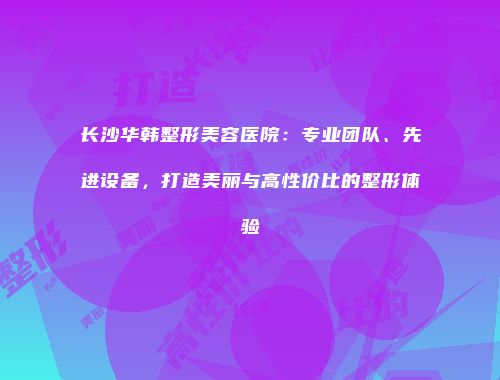 长沙华韩整形美容医院：专业团队、先进设备，打造美丽与高性价比的整形体验