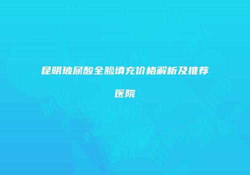 昆明玻尿酸全脸填充价格解析及推荐医院