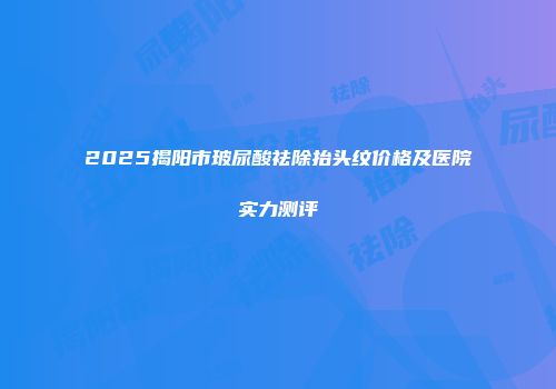 2025揭阳市玻尿酸祛除抬头纹价格及医院实力测评