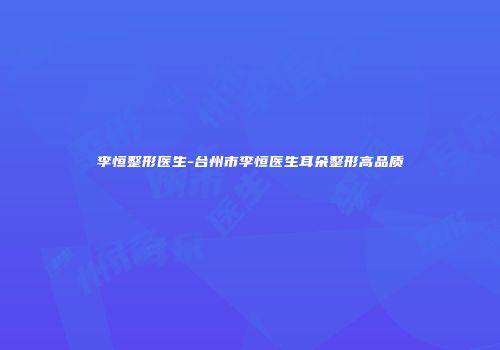李恒整形医生-台州市李恒医生耳朵整形高品质