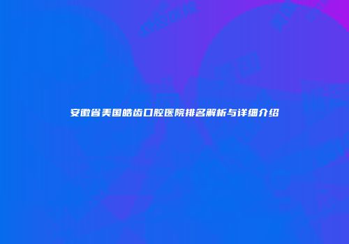 安徽省美国皓齿口腔医院排名解析与详细介绍