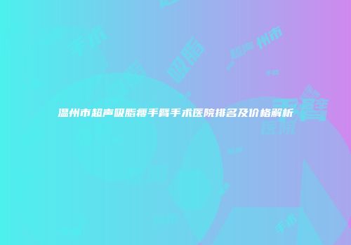 温州市超声吸脂瘦手臂手术医院排名及价格解析