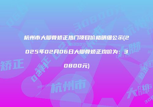 杭州市大脚骨矫正热门项目价格明细公示(2025年02月06日大脚骨矫正均价为：30800元)