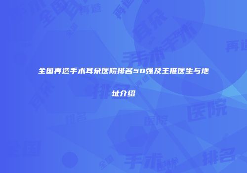 全国再造手术耳朵医院排名50强及主推医生与地址介绍