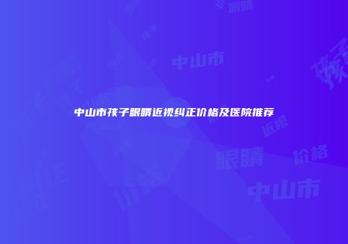 中山市孩子眼睛近视纠正价格及医院推荐