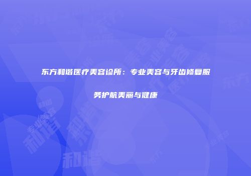 东方和谐医疗美容诊所：专业美容与牙齿修复服务护航美丽与健康