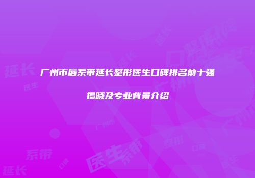 广州市唇系带延长整形医生口碑排名前十强揭晓及专业背景介绍