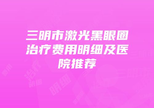 三明市激光黑眼圈治疗费用明细及医院推荐