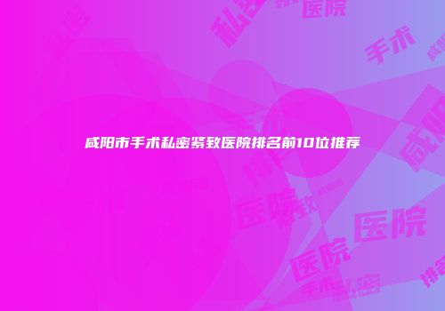 咸阳市手术私密紧致医院排名前10位推荐