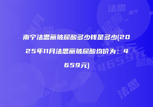 南宁法思丽玻尿酸多少钱是多少(2025年11月法思丽玻尿酸均价为：4659元)