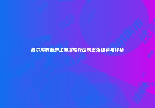 哈尔滨市面部注射溶脂针医院五强推荐与详情