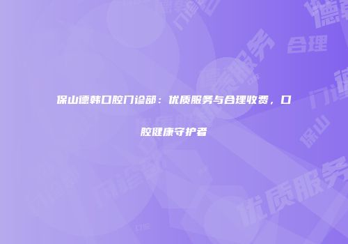 保山德韩口腔门诊部：优质服务与合理收费，口腔健康守护者