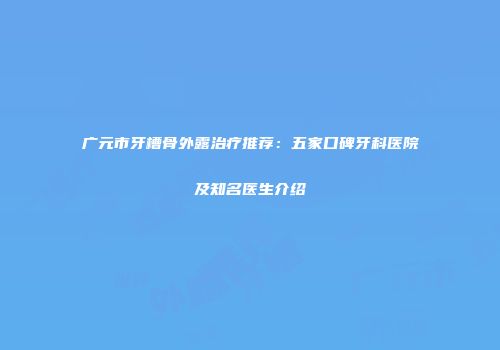 广元市牙槽骨外露治疗推荐：五家口碑牙科医院及知名医生介绍
