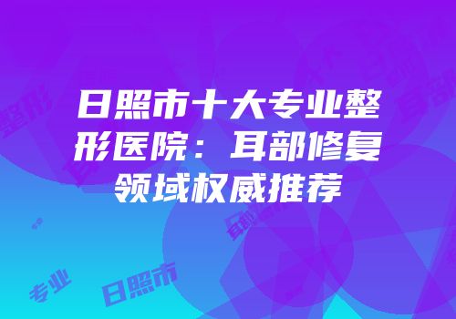 日照市十大专业整形医院：耳部修复领域权威推荐