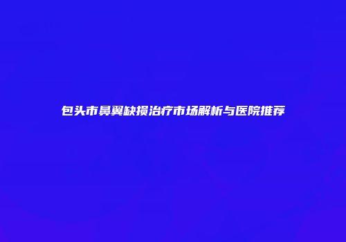包头市鼻翼缺损治疗市场解析与医院推荐