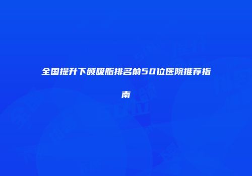 全国提升下颌吸脂排名前50位医院推荐指南