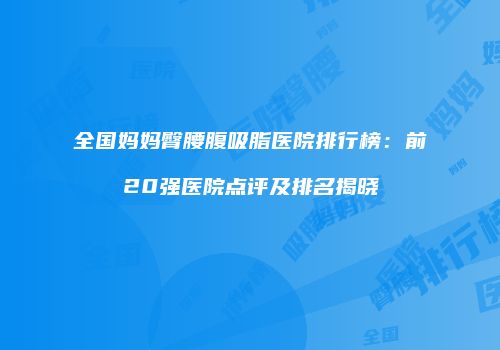 全国妈妈臀腰腹吸脂医院排行榜：前20强医院点评及排名揭晓