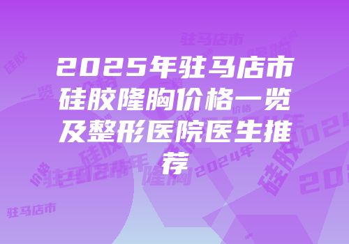 2025年驻马店市硅胶隆胸价格一览及整形医院医生推荐