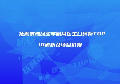 抚顺市玻尿酸丰眼窝医生口碑榜TOP10解析及项目价格